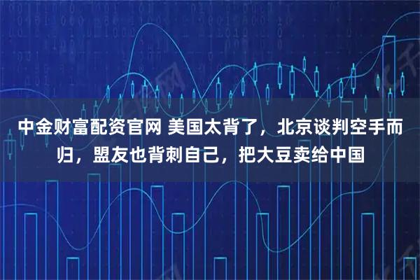 中金财富配资官网 美国太背了，北京谈判空手而归，盟友也背刺自己，把大豆卖给中国