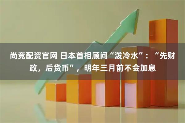尚竞配资官网 日本首相顾问“泼冷水”:“先财政,后货币”,明年三月前不会加息