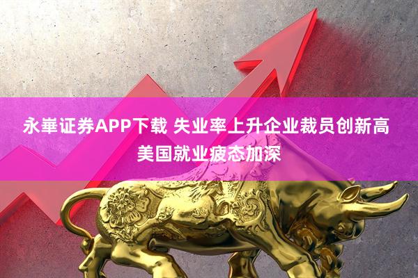 永崋证券APP下载 失业率上升企业裁员创新高 美国就业疲态加深