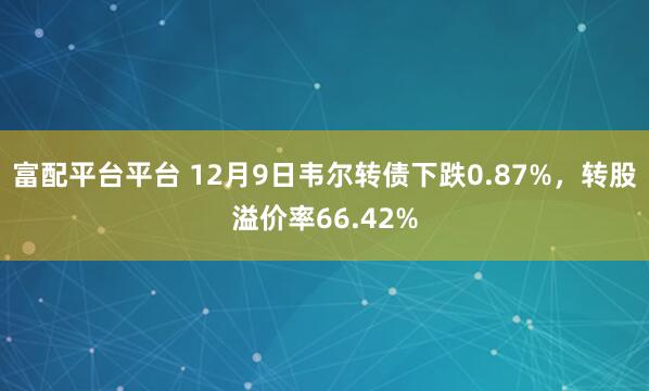 富配平台平台 12月9日韦尔转债下跌0.87%,转股溢价率66.42%