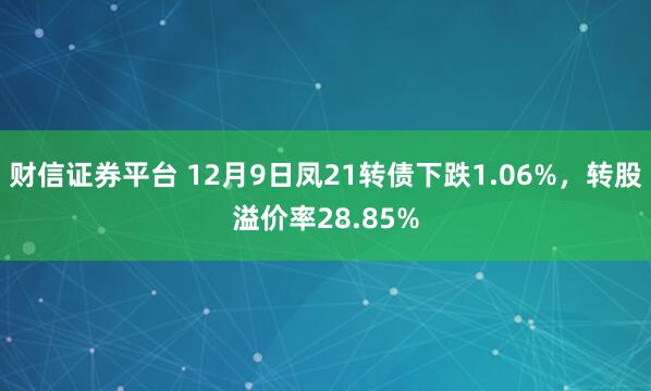 财信证券平台 12月9日凤21转债下跌1.06%,转股溢价率28.85%