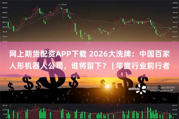 网上期货配资APP下载 2026大洗牌：中国百家人形机器人公司，谁将留下？ | 年度行业前行者
