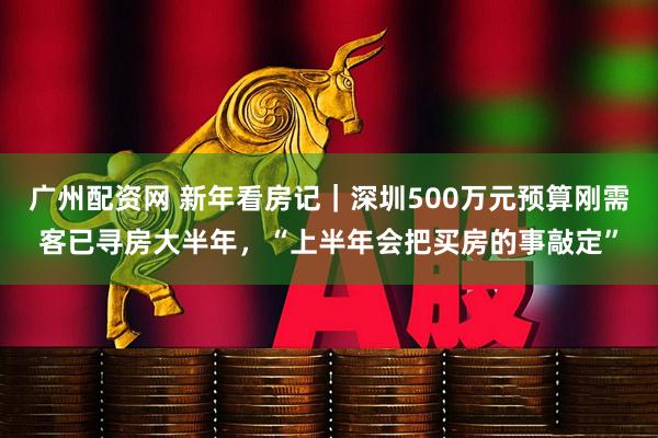 广州配资网 新年看房记｜深圳500万元预算刚需客已寻房大半年，“上半年会把买房的事敲定”