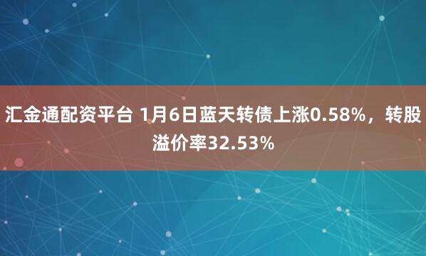 汇金通配资平台 1月6日蓝天转债上涨0.58%，转股溢价率32.53%