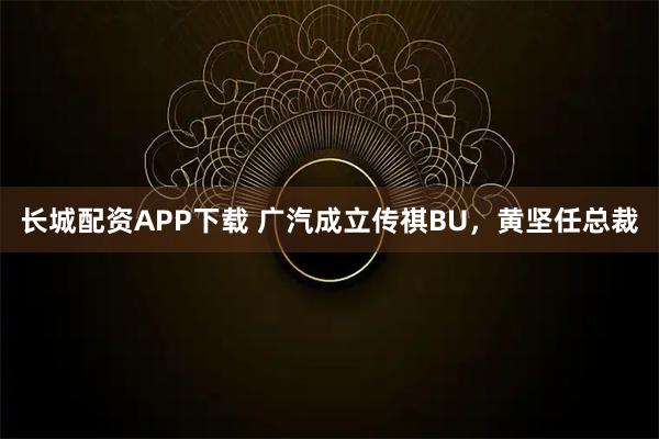 长城配资APP下载 广汽成立传祺BU，黄坚任总裁