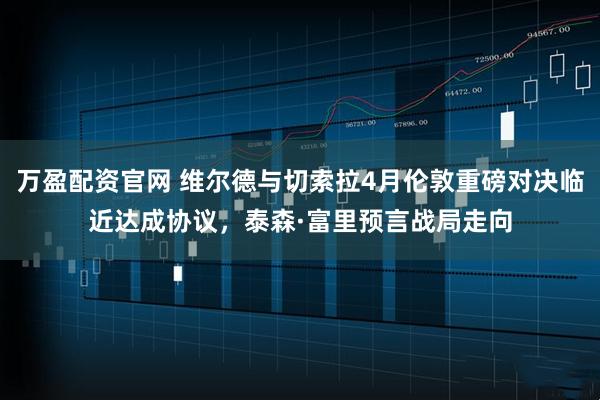 万盈配资官网 维尔德与切索拉4月伦敦重磅对决临近达成协议，泰森·富里预言战局走向
