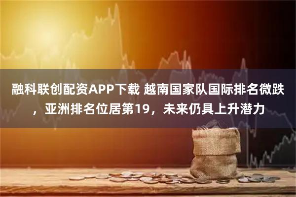 融科联创配资APP下载 越南国家队国际排名微跌，亚洲排名位居第19，未来仍具上升潜力