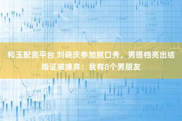 和玉配资平台 刘晓庆参加脱口秀，男搭档亮出结婚证被嫌弃：我有8个男朋友