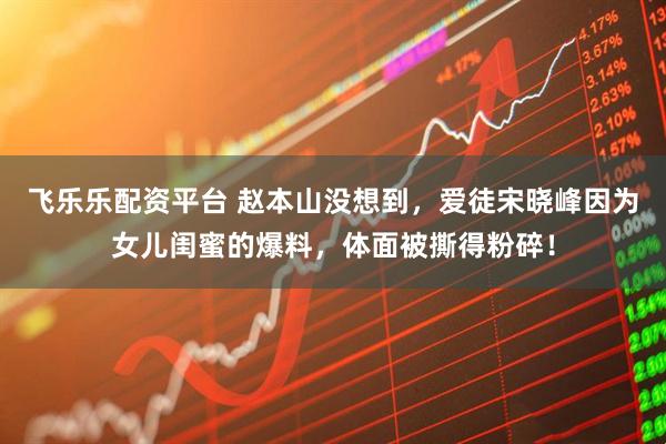 飞乐乐配资平台 赵本山没想到，爱徒宋晓峰因为女儿闺蜜的爆料，体面被撕得粉碎！