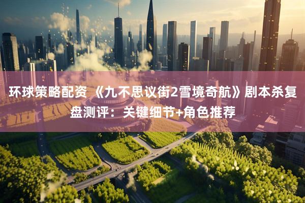环球策略配资 《九不思议街2雪境奇航》剧本杀复盘测评：关键细节+角色推荐