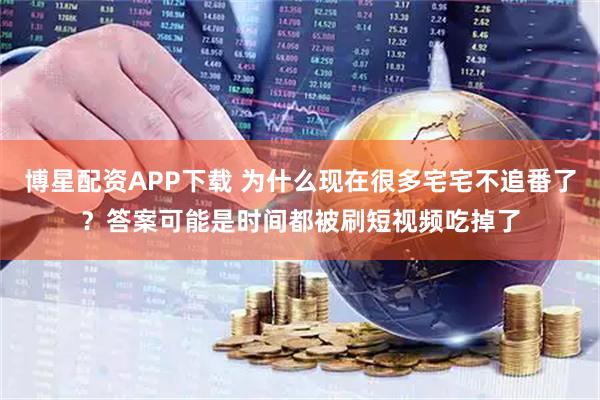 博星配资APP下载 为什么现在很多宅宅不追番了？答案可能是时间都被刷短视频吃掉了
