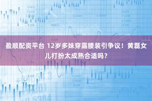 盈顺配资平台 12岁多妹穿露腰装引争议！黄磊女儿打扮太成熟合适吗？