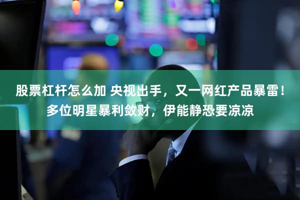 股票杠杆怎么加 央视出手，又一网红产品暴雷！多位明星暴利敛财，伊能静恐要凉凉