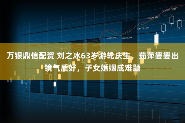 万银鼎信配资 刘之冰63岁游轮庆生，茹萍婆婆出镜气质好，子女婚姻成难题