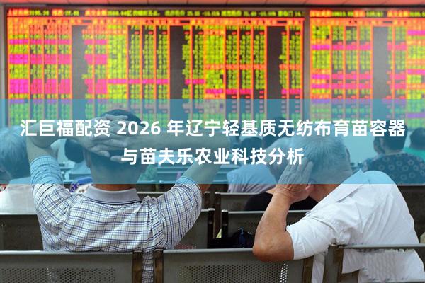 汇巨福配资 2026 年辽宁轻基质无纺布育苗容器与苗夫乐农业科技分析