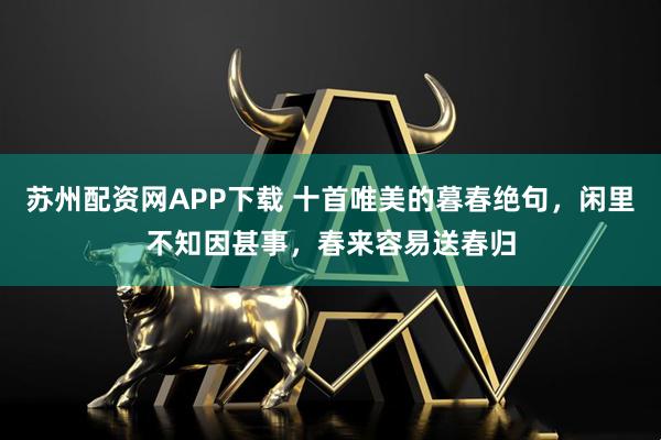 苏州配资网APP下载 十首唯美的暮春绝句，闲里不知因甚事，春来容易送春归