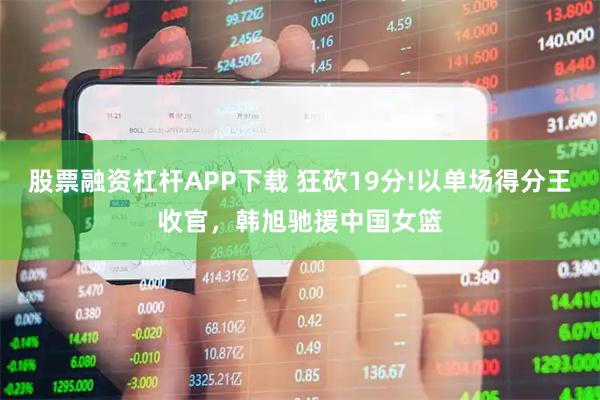 股票融资杠杆APP下载 狂砍19分!以单场得分王收官，韩旭驰援中国女篮