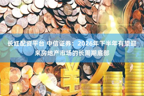 长红配资平台 中信证券：2026年下半年有望迎来房地产市场的长周期底部